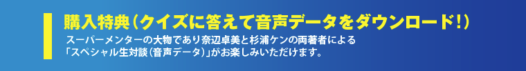 購入特典（音声データ）「ナベケン・スペシャル生対談（音声データ）」が2本分！スーパーメンター奈辺卓美と
杉浦ケンの両著者による「スペシャル生対談」がお楽しみいただけます。